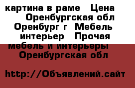 картина в раме › Цена ­ 100 - Оренбургская обл., Оренбург г. Мебель, интерьер » Прочая мебель и интерьеры   . Оренбургская обл.